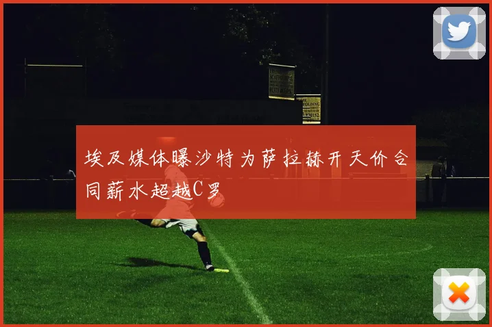 埃及媒体曝沙特为萨拉赫开天价合同薪水超越C罗
