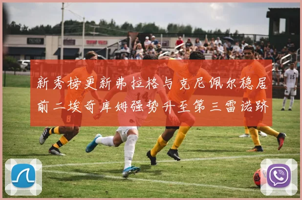 新秀榜更新弗拉格与克尼佩尔稳居前二埃奇库姆强势升至第三雷诺跻身第八名