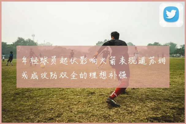 年轻球员起伏影响火箭表现道苏姆或成攻防双全的理想补强