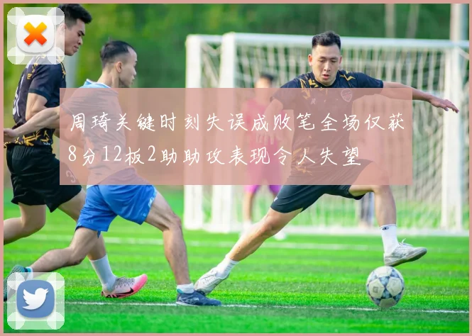 周琦关键时刻失误成败笔全场仅获8分12板2助助攻表现令人失望