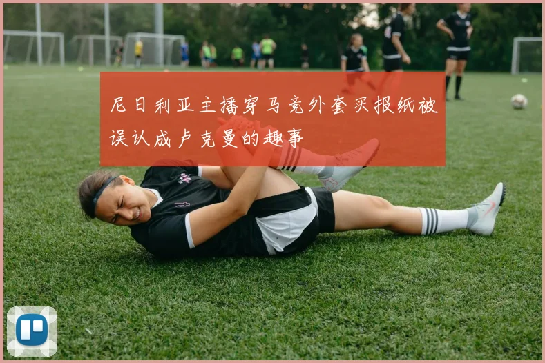 尼日利亚主播穿马竞外套买报纸被误认成卢克曼的趣事