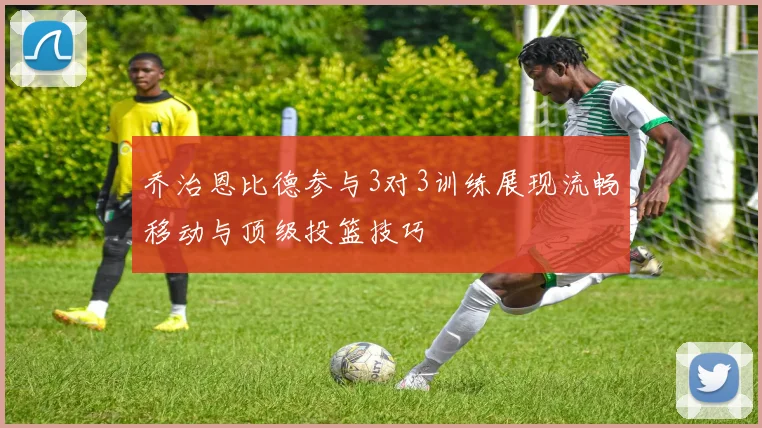 乔治恩比德参与3对3训练展现流畅移动与顶级投篮技巧