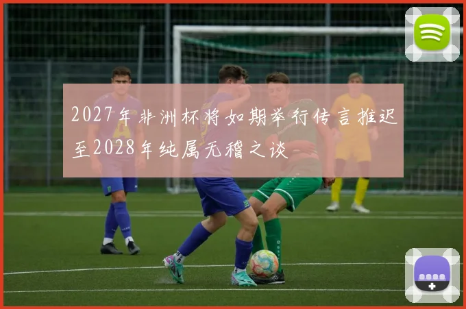 2027年非洲杯将如期举行传言推迟至2028年纯属无稽之谈