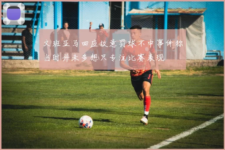 文班亚马回应故意罚球不中事件称当时并未多想只专注比赛表现