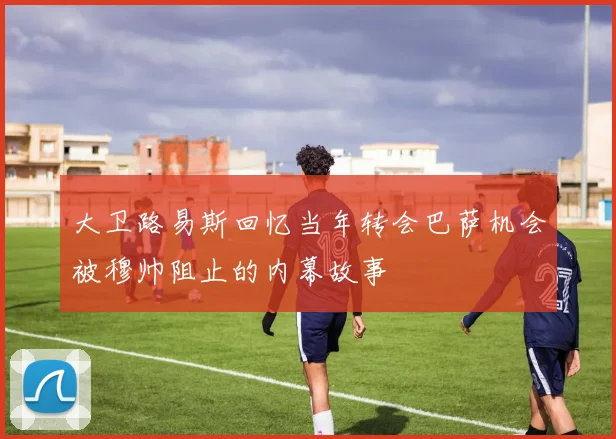 大卫路易斯回忆当年转会巴萨机会被穆帅阻止的内幕故事