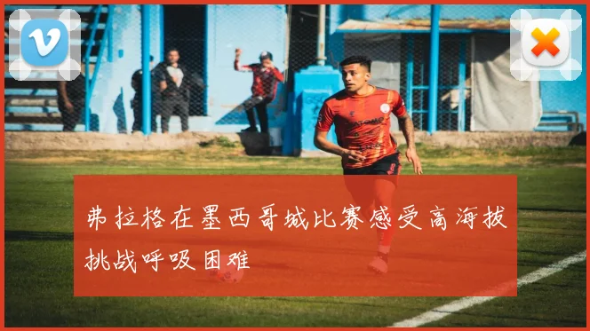 弗拉格在墨西哥城比赛感受高海拔挑战呼吸困难