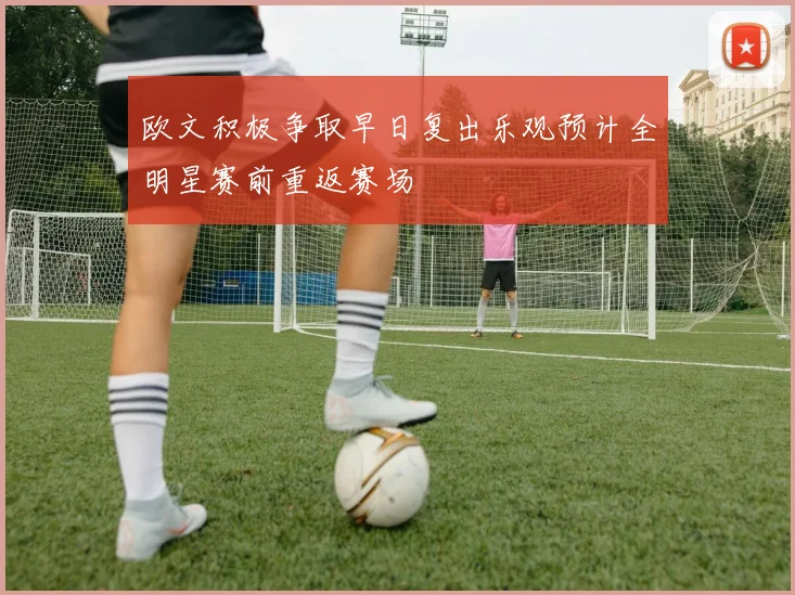 欧文积极争取早日复出乐观预计全明星赛前重返赛场