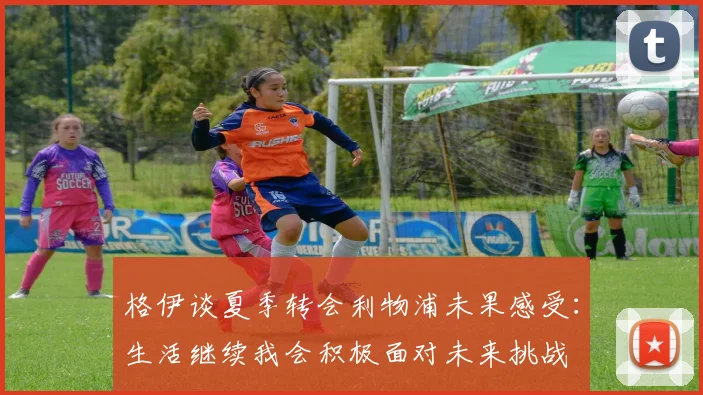 格伊谈夏季转会利物浦未果感受：生活继续我会积极面对未来挑战
