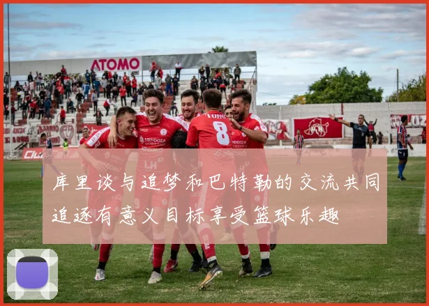 库里谈与追梦和巴特勒的交流共同追逐有意义目标享受篮球乐趣
