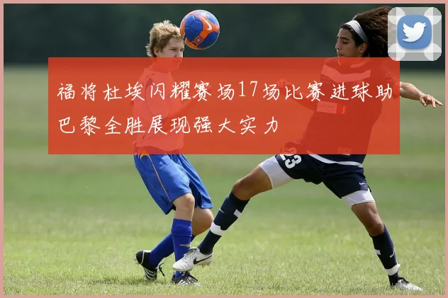 福将杜埃闪耀赛场17场比赛进球助巴黎全胜展现强大实力