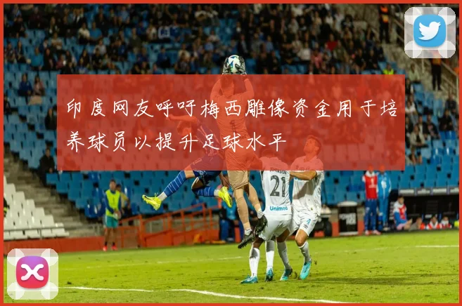 印度网友呼吁梅西雕像资金用于培养球员以提升足球水平
