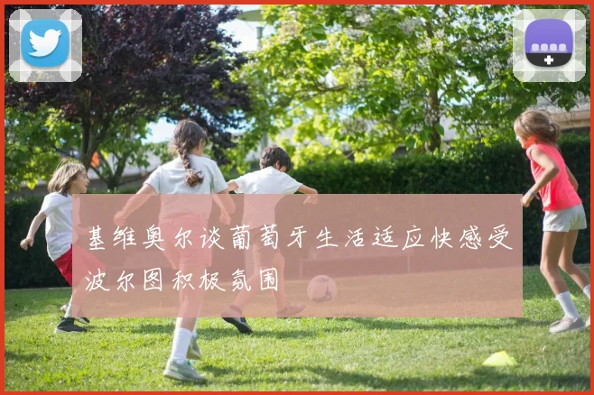 基维奥尔谈葡萄牙生活适应快感受波尔图积极氛围