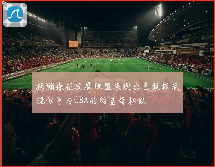 杨瀚森在发展联盟表现出色数据表现似乎与CBA的约基奇相似
