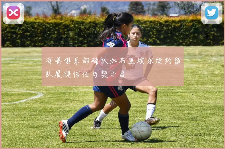 海港俱乐部确认加布里埃尔续约留队展现信任与契合度