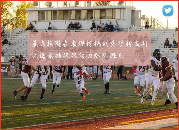 菜鸟杨瀚森表现惊艳创多项新高科沃德乐福双双助力球队胜利