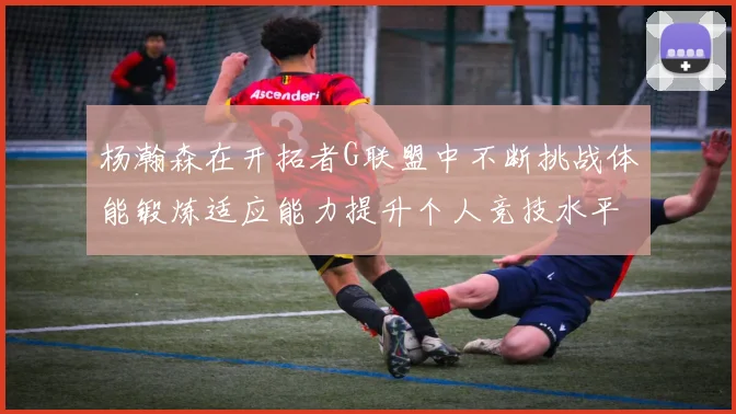 杨瀚森在开拓者G联盟中不断挑战体能锻炼适应能力提升个人竞技水平