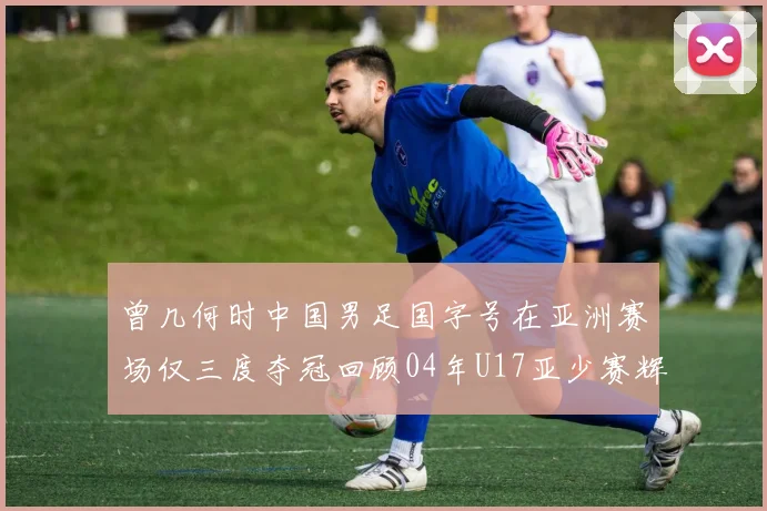 曾几何时中国男足国字号在亚洲赛场仅三度夺冠回顾04年U17亚少赛辉煌时刻