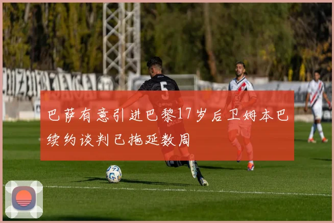 巴萨有意引进巴黎17岁后卫姆本巴续约谈判已拖延数周