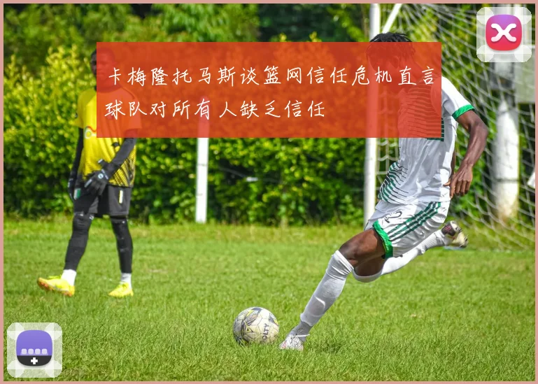 卡梅隆托马斯谈篮网信任危机直言球队对所有人缺乏信任