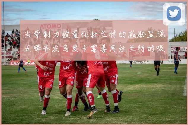 当牵制力被量化杜兰特的威胁显现五锋齐发乌度卡需善用杜兰特的吸引力