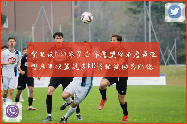 霍里谈NBA球星合作愿望称老詹最理想库里投篮过多KD情绪波动恩比德伤病困扰